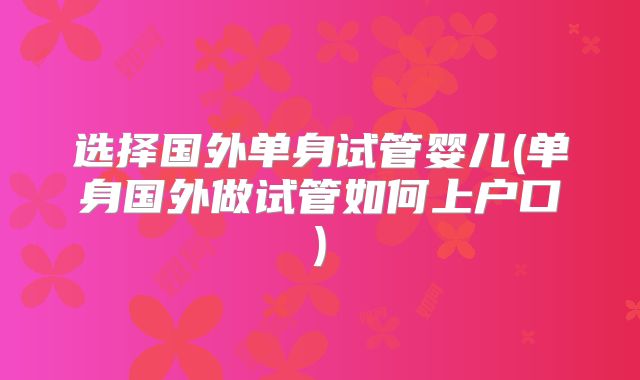 选择国外单身试管婴儿(单身国外做试管如何上户口)