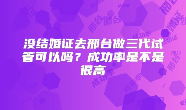 没结婚证去邢台做三代试管可以吗？成功率是不是很高