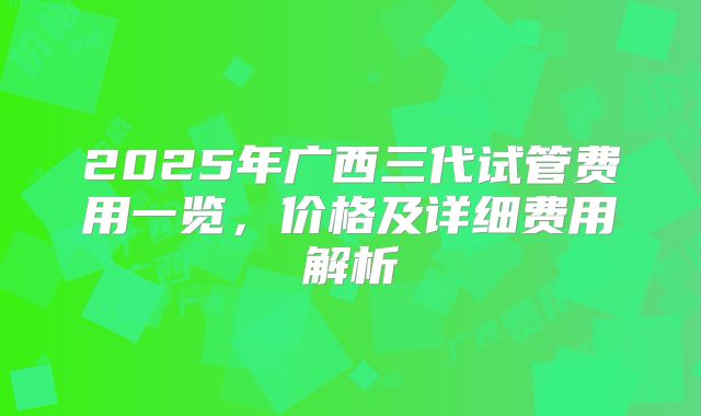 2025年广西三代试管费用一览，价格及详细费用解析