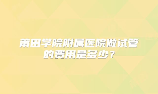 莆田学院附属医院做试管的费用是多少？