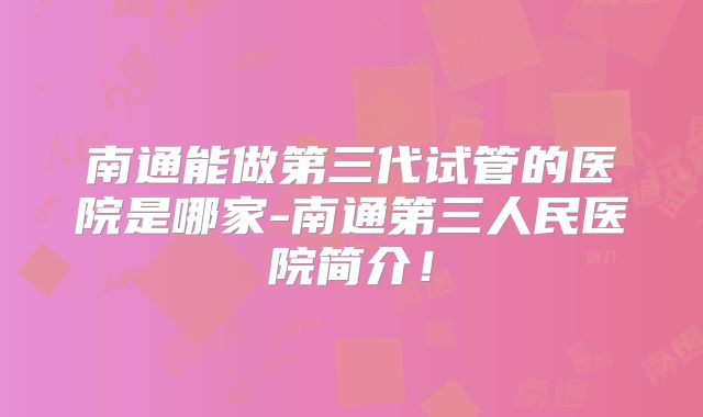 南通能做第三代试管的医院是哪家-南通第三人民医院简介！