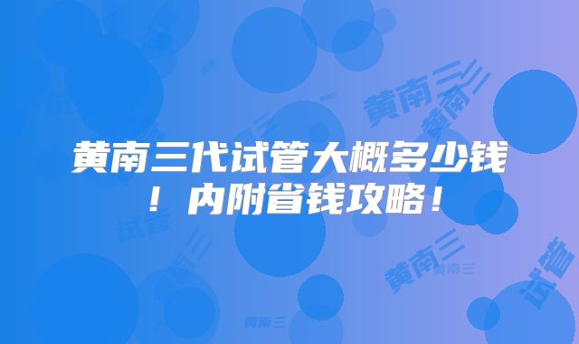 黄南三代试管大概多少钱！内附省钱攻略！