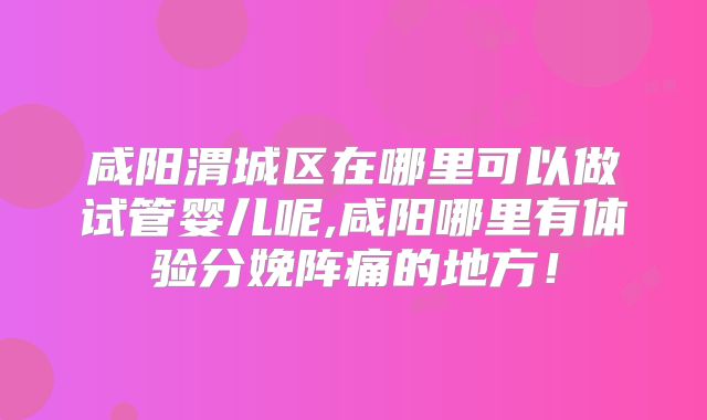 咸阳渭城区在哪里可以做试管婴儿呢,咸阳哪里有体验分娩阵痛的地方！
