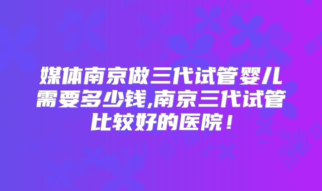 媒体南京做三代试管婴儿需要多少钱,南京三代试管比较好的医院！