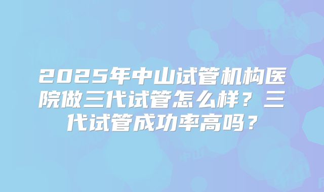 2025年中山试管机构医院做三代试管怎么样？三代试管成功率高吗？