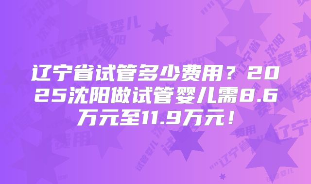 辽宁省试管多少费用？2025沈阳做试管婴儿需8.6万元至11.9万元！
