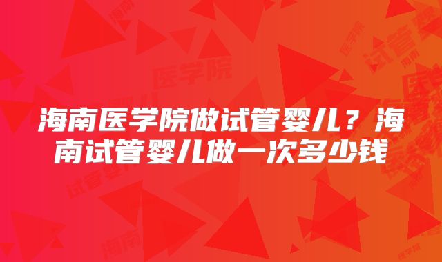 海南医学院做试管婴儿？海南试管婴儿做一次多少钱