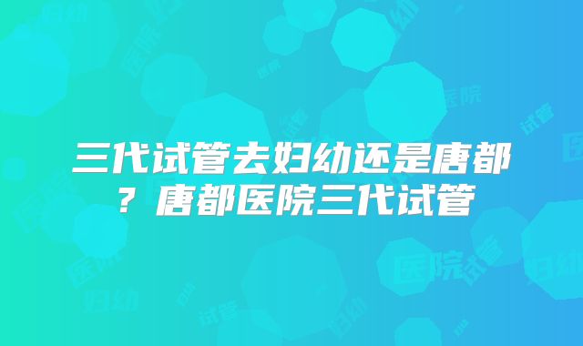 三代试管去妇幼还是唐都？唐都医院三代试管