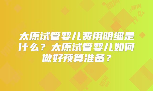 太原试管婴儿费用明细是什么？太原试管婴儿如何做好预算准备？