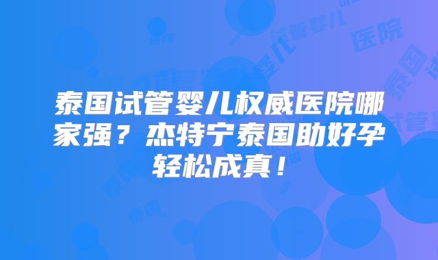泰国试管婴儿权威医院哪家强?杰特宁泰国助好孕轻松成真!