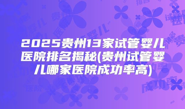 2025贵州13家试管婴儿医院排名揭秘(贵州试管婴儿哪家医院成功率高)
