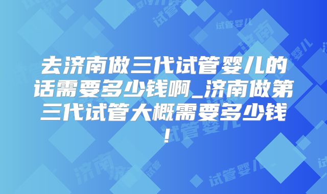 去济南做三代试管婴儿的话需要多少钱啊_济南做第三代试管大概需要多少钱！