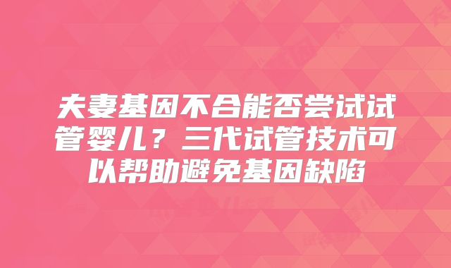 夫妻基因不合能否尝试试管婴儿？三代试管技术可以帮助避免基因缺陷