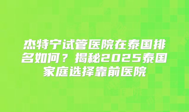 杰特宁试管医院在泰国排名如何？揭秘2025泰国家庭选择靠前医院