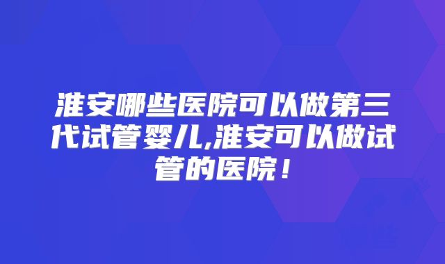 淮安哪些医院可以做第三代试管婴儿,淮安可以做试管的医院！