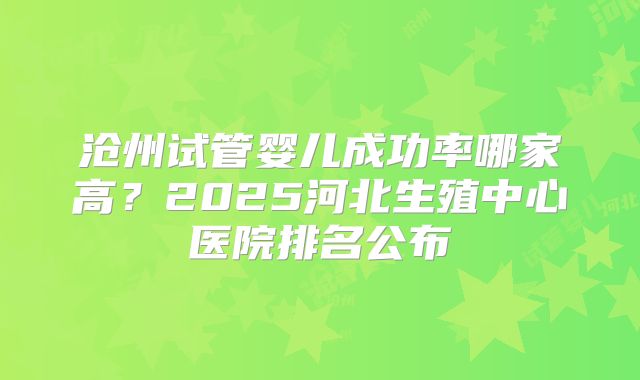 沧州试管婴儿成功率哪家高？2025河北生殖中心医院排名公布