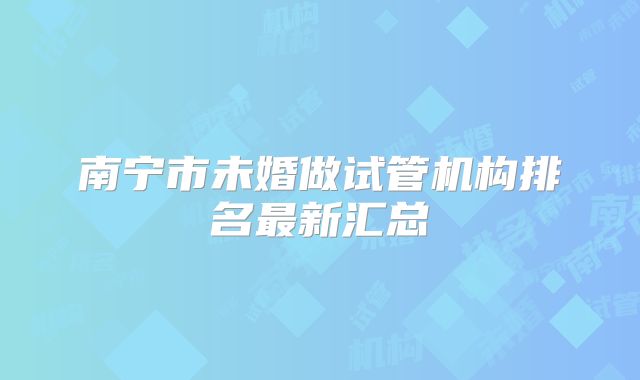 南宁市未婚做试管机构排名最新汇总
