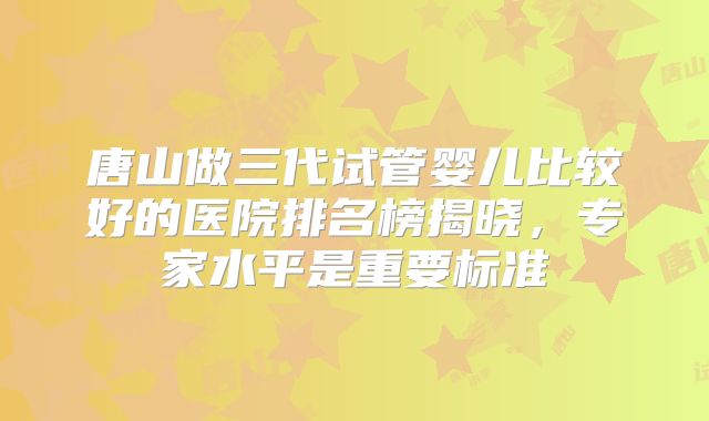 唐山做三代试管婴儿比较好的医院排名榜揭晓，专家水平是重要标准
