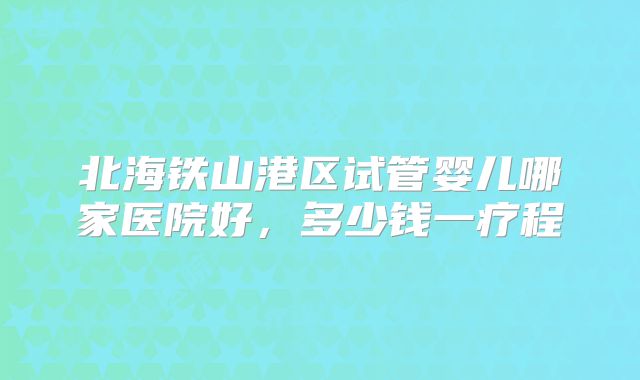 北海铁山港区试管婴儿哪家医院好，多少钱一疗程