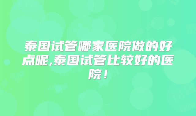 泰国试管哪家医院做的好点呢,泰国试管比较好的医院！