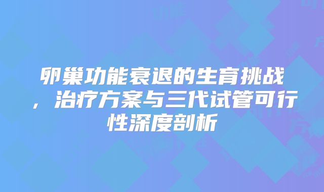 卵巢功能衰退的生育挑战，治疗方案与三代试管可行性深度剖析