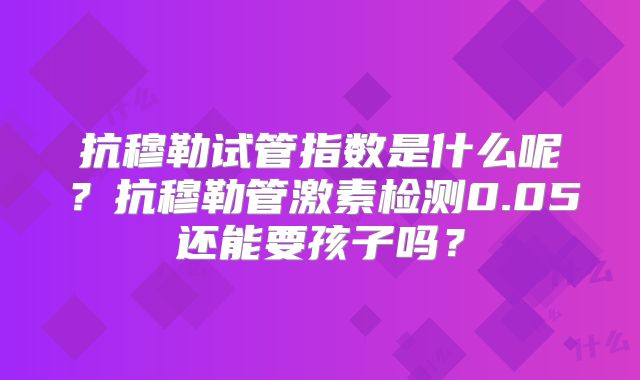 抗穆勒试管指数是什么呢？抗穆勒管激素检测0.05还能要孩子吗？