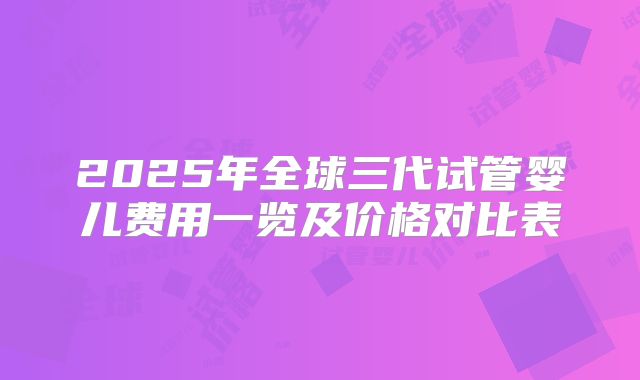 2025年全球三代试管婴儿费用一览及价格对比表