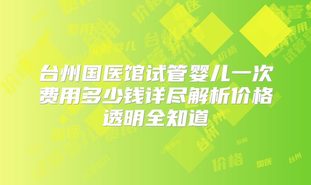 台州国医馆试管婴儿一次费用多少钱详尽解析价格透明全知道