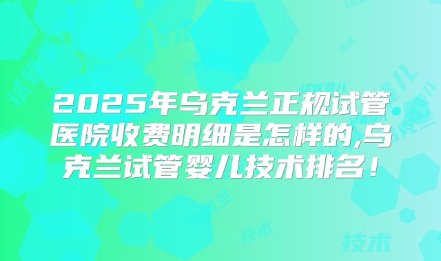 2025年乌克兰正规试管医院收费明细是怎样的,乌克兰试管婴儿技术排名！