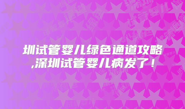 圳试管婴儿绿色通道攻略,深圳试管婴儿病发了！