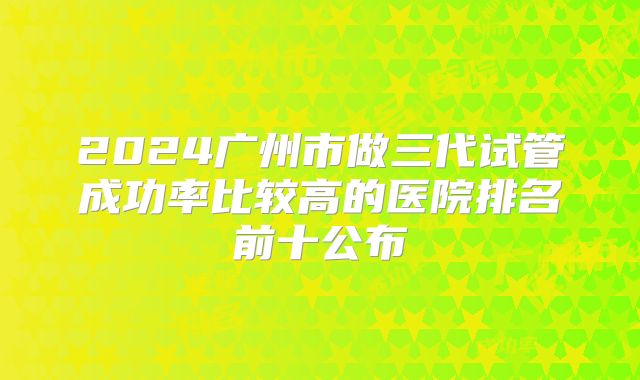 2024广州市做三代试管成功率比较高的医院排名前十公布