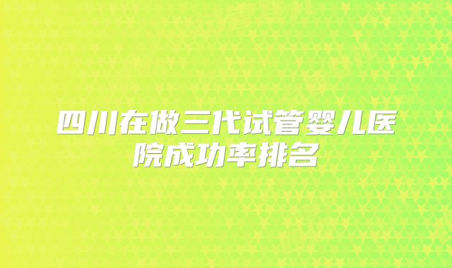 四川在做三代试管婴儿医院成功率排名