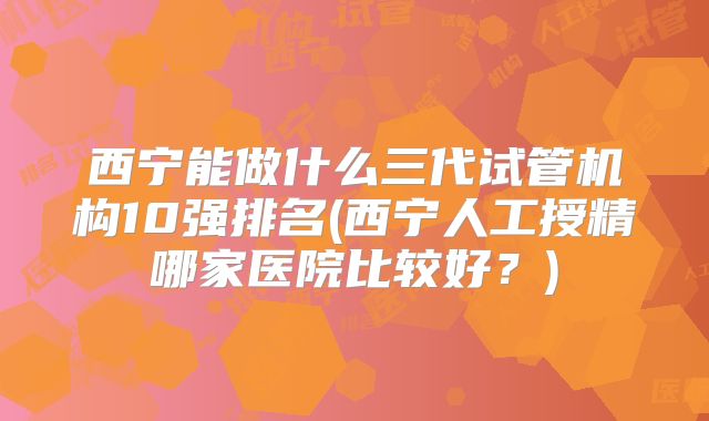 西宁能做什么三代试管机构10强排名(西宁人工授精哪家医院比较好？)