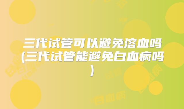 三代试管可以避免溶血吗(三代试管能避免白血病吗)