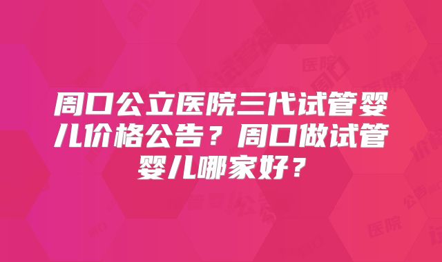 周口公立医院三代试管婴儿价格公告?周口做试管婴儿哪家好?