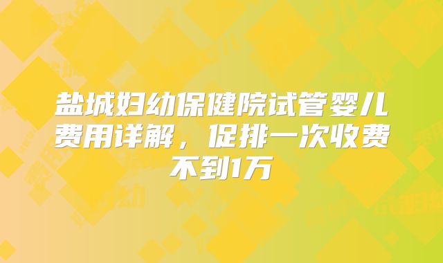 盐城妇幼保健院试管婴儿费用详解,促排一次收费不到1万