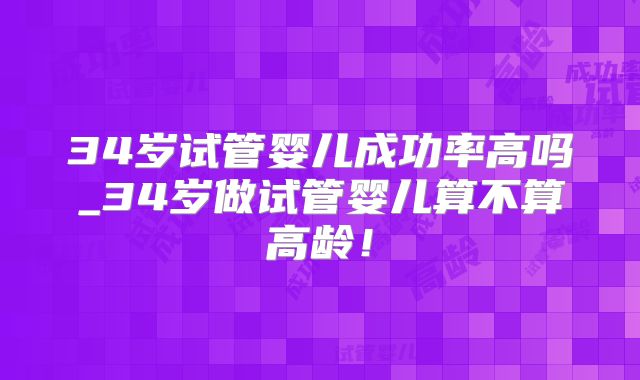 34岁试管婴儿成功率高吗_34岁做试管婴儿算不算高龄!