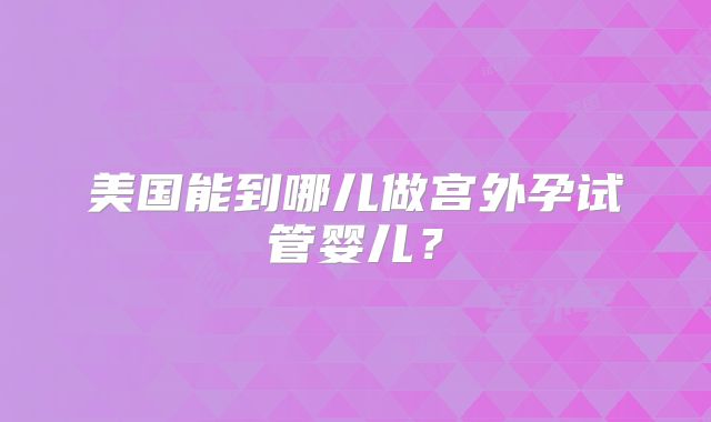 美国能到哪儿做宫外孕试管婴儿？