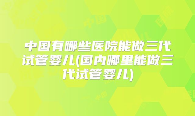中国有哪些医院能做三代试管婴儿(国内哪里能做三代试管婴儿)