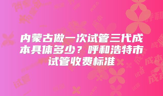 内蒙古做一次试管三代成本具体多少？呼和浩特市试管收费标准