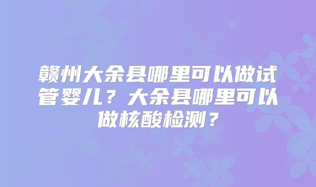 赣州大余县哪里可以做试管婴儿？大余县哪里可以做核酸检测？