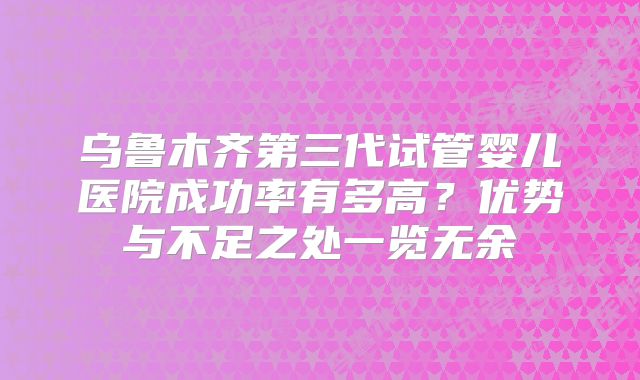 乌鲁木齐第三代试管婴儿医院成功率有多高?优势与不足之处一览无余