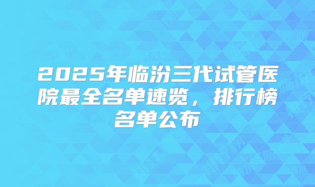 2025年临汾三代试管医院最全名单速览，排行榜名单公布