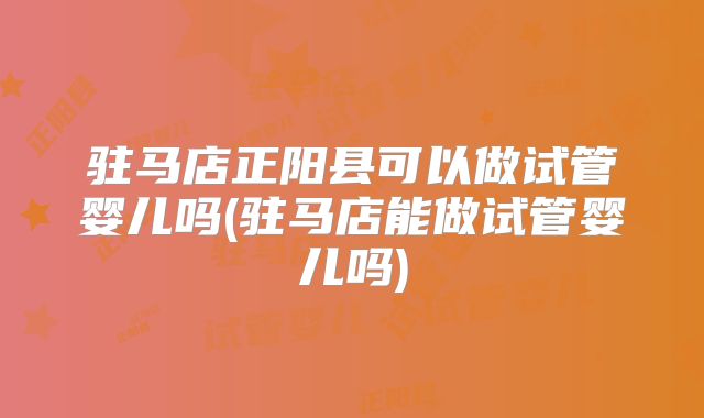 驻马店正阳县可以做试管婴儿吗(驻马店能做试管婴儿吗)
