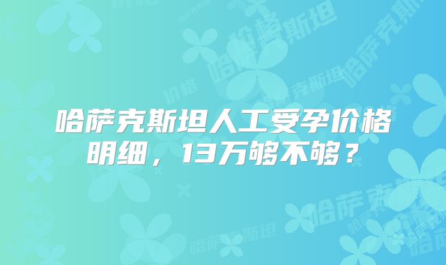 哈萨克斯坦人工受孕价格明细,13万够不够?