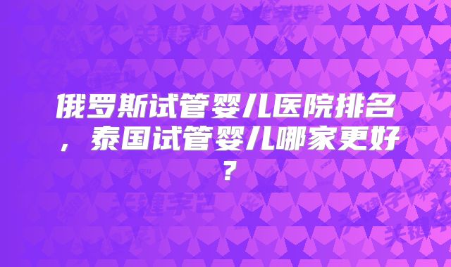 俄罗斯试管婴儿医院排名,泰国试管婴儿哪家更好?