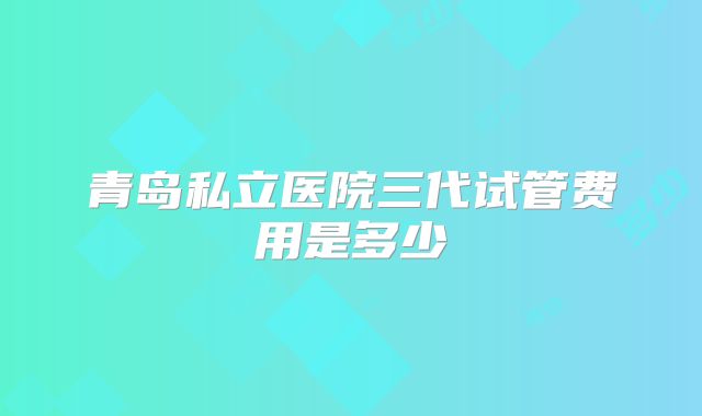 青岛私立医院三代试管费用是多少