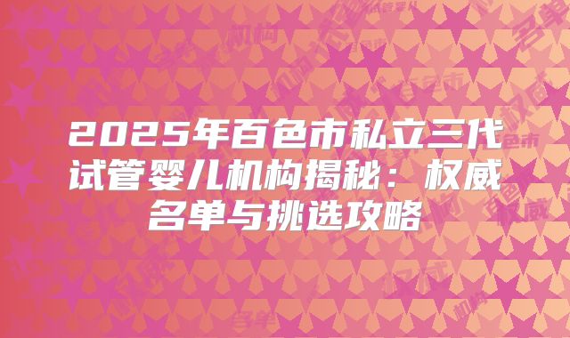 2025年百色市私立三代试管婴儿机构揭秘：权威名单与挑选攻略
