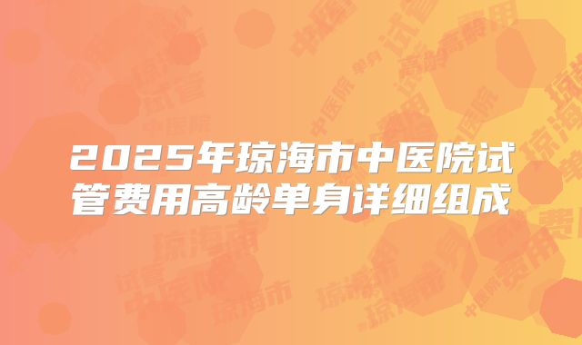 2025年琼海市中医院试管费用高龄单身详细组成