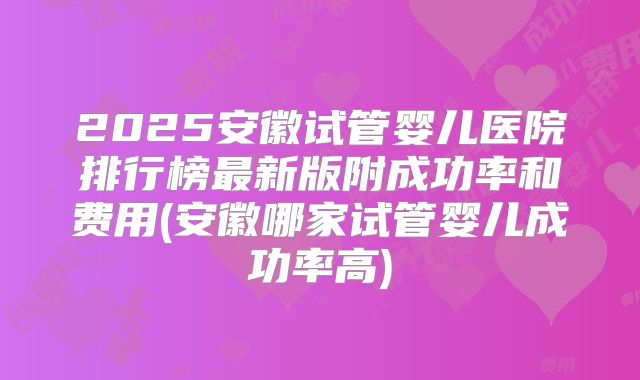 2025安徽试管婴儿医院排行榜最新版附成功率和费用(安徽哪家试管婴儿成功率高)